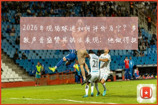 2026年现场球迷如何评价马宁?多数声音盛赞其执法表现:他做得挺好的