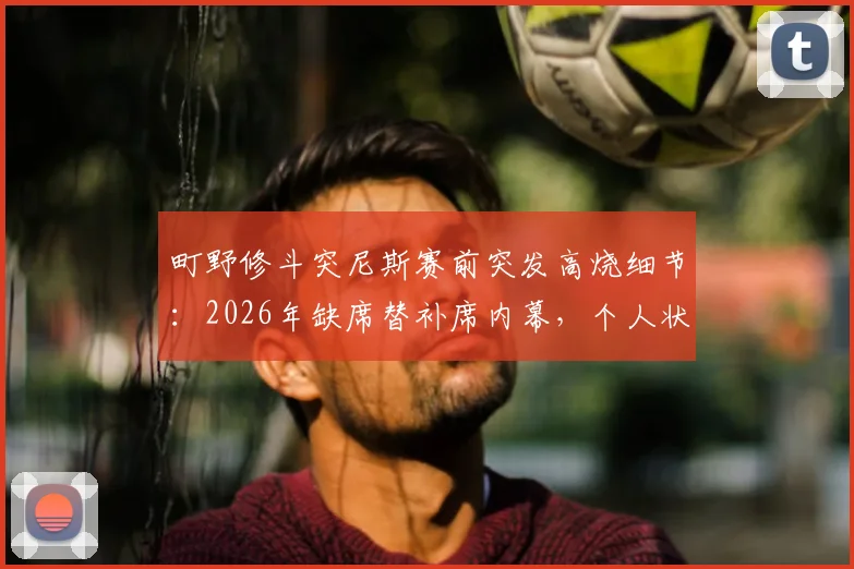 町野修斗突尼斯赛前突发高烧细节：2026年缺席替补席内幕，个人状态与比赛影响全解析