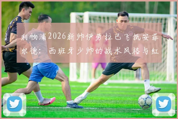 利物浦2026新帅伊劳拉已飞抵安菲尔德：西班牙少帅的战术风格与红军面临的三大挑战
