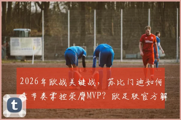 2026年欧战关键战,苏比门迪如何靠节奏掌控荣膺MVP?欧足联官方解析其核心作用