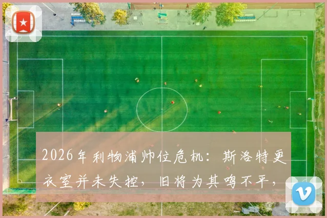 2026年利物浦帅位危机:斯洛特更衣室并未失控,旧将为其鸣不平,战术与管理问题深度探讨