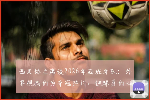 西足协主席谈2026年西班牙队：外界视我们为夺冠热门，但球员们心态很稳无压力，球队备战重点解析