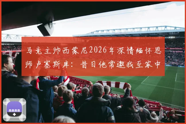 马竞主帅西蒙尼2026年深情缅怀恩师卢塞斯库：昔日他常邀我至家中用餐，这份情义永生难忘