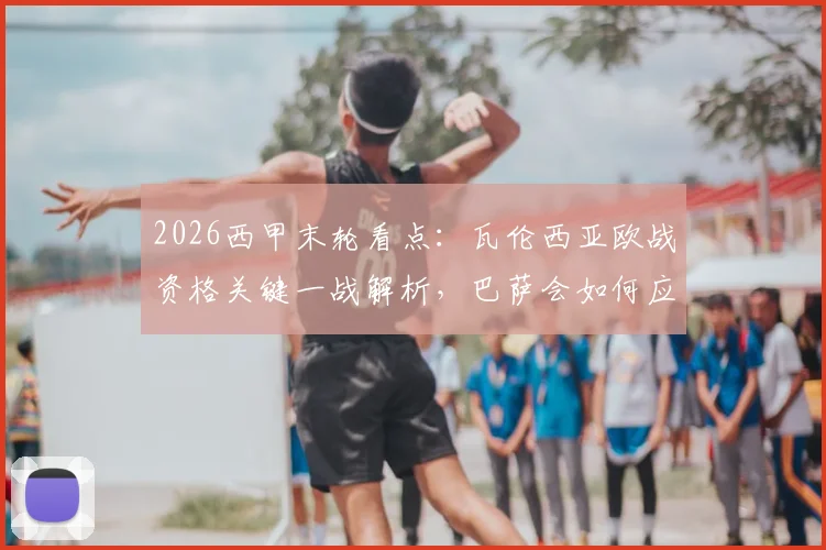 2026西甲末轮看点:瓦伦西亚欧战资格关键一战解析,巴萨会如何应对无欲无求的收官战?