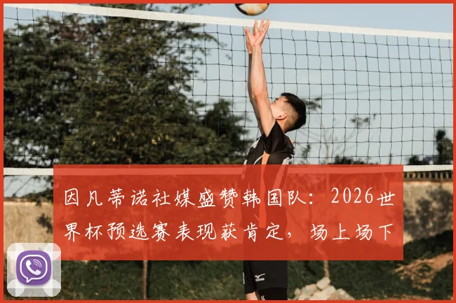 因凡蒂诺社媒盛赞韩国队:2026世界杯预选赛表现获肯定,场上场下皆典范