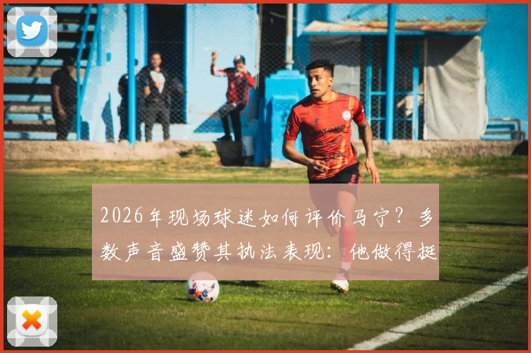 2026年现场球迷如何评价马宁？多数声音盛赞其执法表现：他做得挺好的