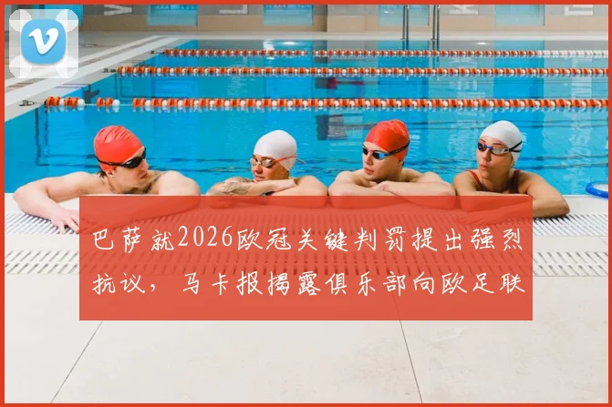 巴萨就2026欧冠关键判罚提出强烈抗议，马卡报揭露俱乐部向欧足联递交正式文件详述不满