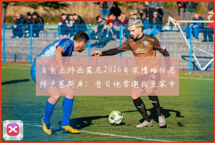马竞主帅西蒙尼2026年深情缅怀恩师卢塞斯库:昔日他常邀我至家中用餐,这份情义永生难忘