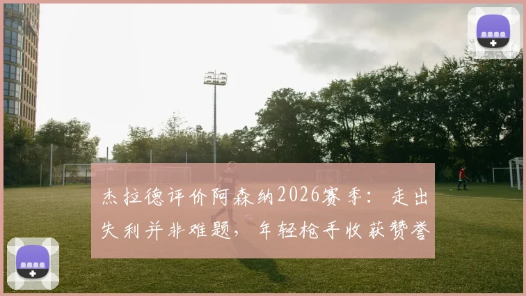 杰拉德评价阿森纳2026赛季:走出失利并非难题,年轻枪手收获赞誉背后的原因解析