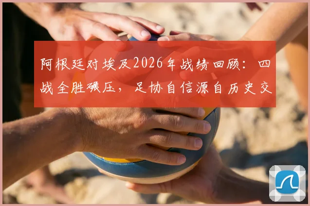 阿根廷对埃及2026年战绩回顾：四战全胜碾压，足协自信源自历史交锋优势分析