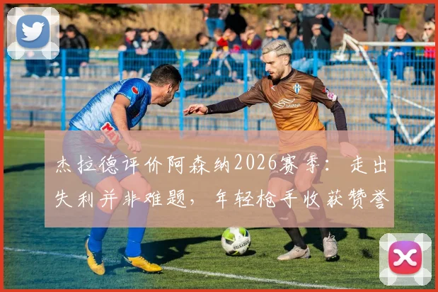 杰拉德评价阿森纳2026赛季：走出失利并非难题，年轻枪手收获赞誉背后的原因解析