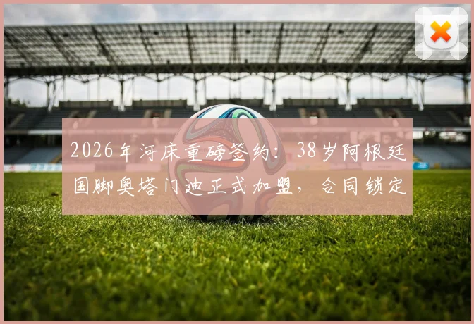 2026年河床重磅签约：38岁阿根廷国脚奥塔门迪正式加盟，合同锁定18个月未来