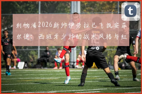 利物浦2026新帅伊劳拉已飞抵安菲尔德:西班牙少帅的战术风格与红军面临的三大挑战
