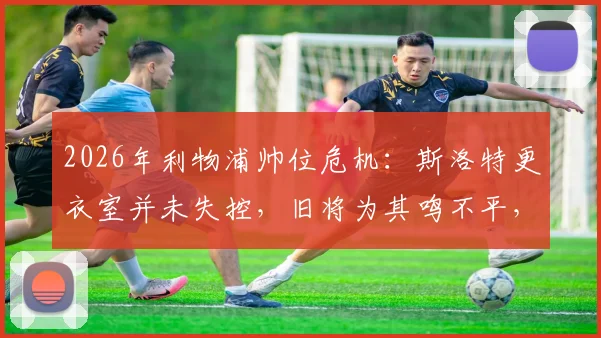 2026年利物浦帅位危机：斯洛特更衣室并未失控，旧将为其鸣不平，战术与管理问题深度探讨