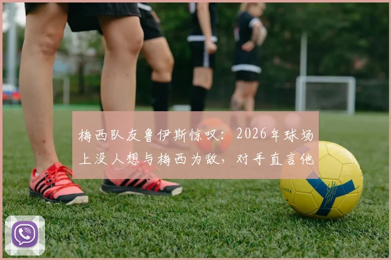 梅西队友鲁伊斯惊叹:2026年球场上没人想与梅西为敌,对手直言他简直非人类
