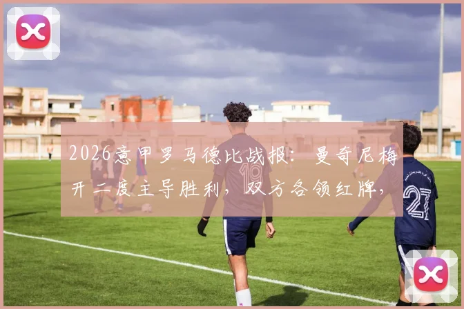 2026意甲罗马德比战报：曼奇尼梅开二度主导胜利，双方各领红牌，罗马主场2-0力克拉齐奥