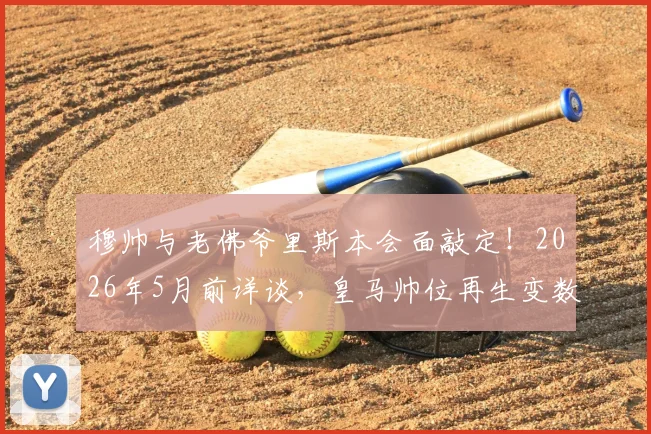 穆帅与老佛爷里斯本会面敲定！2026年5月前详谈，皇马帅位再生变数，三进宫能否成真？