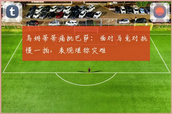 乌姆蒂蒂痛批巴萨:面对马竞对抗慢一拍,表现堪称灾难