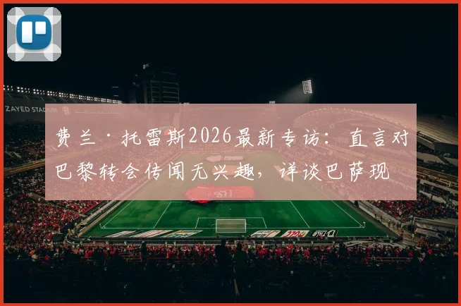 费兰·托雷斯2026最新专访：直言对巴黎转会传闻无兴趣，详谈巴萨现状与未来计划