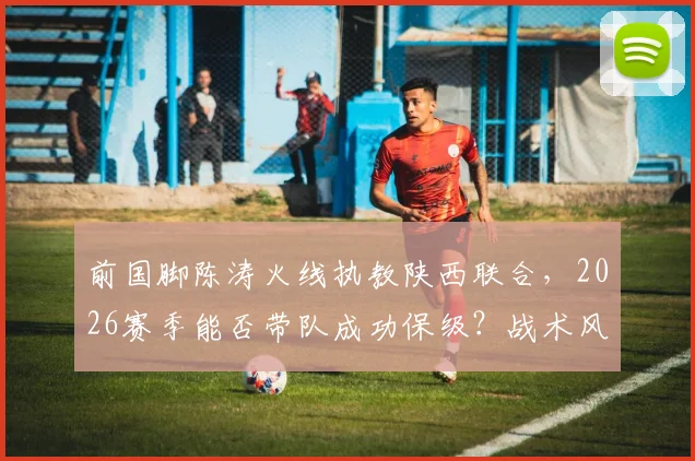 前国脚陈涛火线执教陕西联合,2026赛季能否带队成功保级?战术风格与球迷期望深度解析
