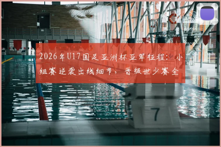2026年U17国足亚洲杯亚军征程：小组赛逆袭出线细节，晋级世少赛全程回顾，决赛不敌日本背后分析