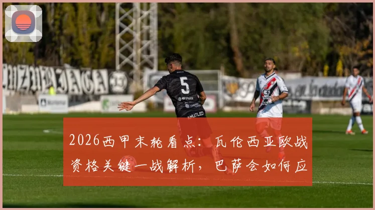 2026西甲末轮看点：瓦伦西亚欧战资格关键一战解析，巴萨会如何应对无欲无求的收官战？