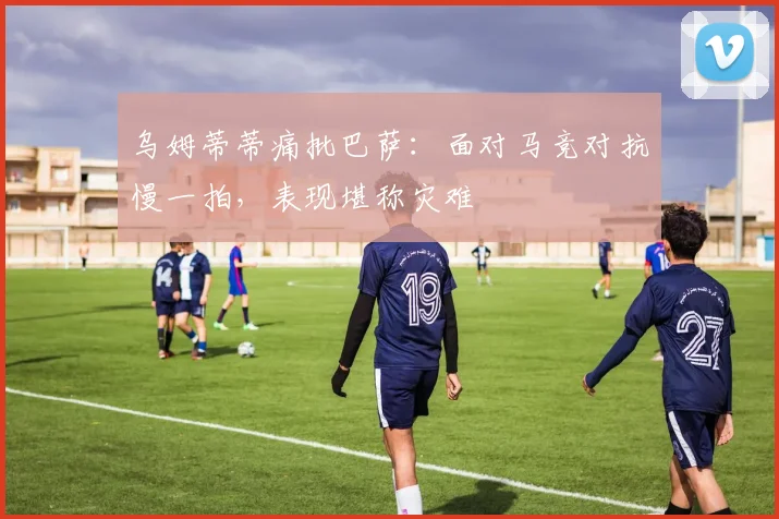 乌姆蒂蒂痛批巴萨：面对马竞对抗慢一拍，表现堪称灾难