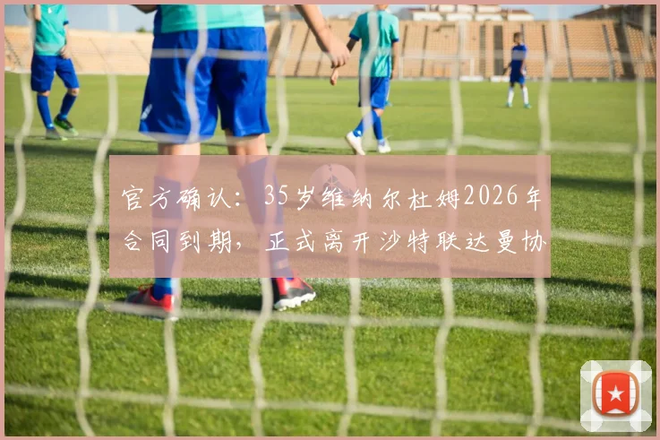 官方确认:35岁维纳尔杜姆2026年合同到期,正式离开沙特联达曼协作,未来去向引关注
