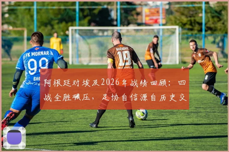 阿根廷对埃及2026年战绩回顾:四战全胜碾压,足协自信源自历史交锋优势分析