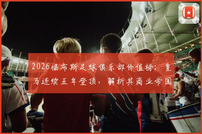 2026福布斯足球俱乐部价值榜：皇马连续五年登顶，解析其商业帝国与背后俱乐部价值评估逻辑
