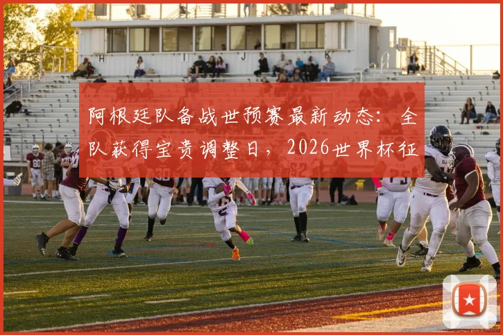 阿根廷队备战世预赛最新动态:全队获得宝贵调整日,2026世界杯征程关键期体能管理解析
