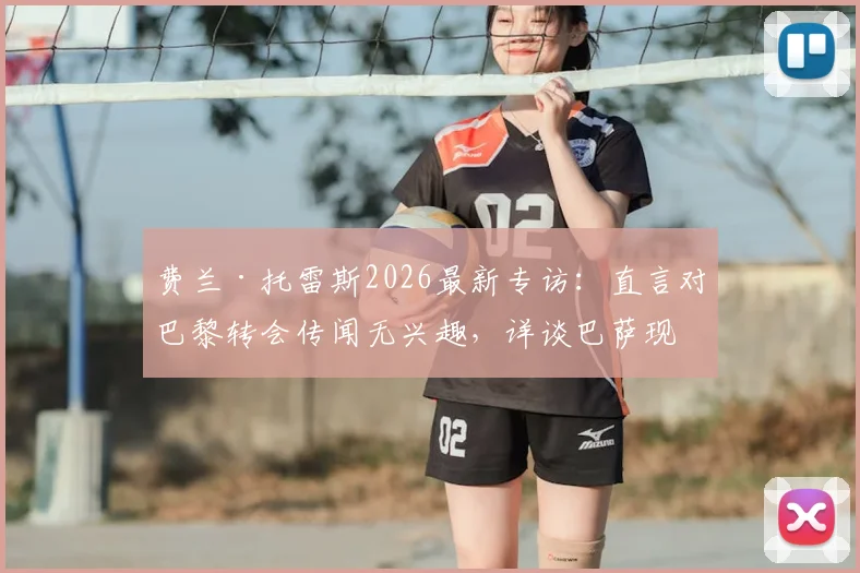 费兰·托雷斯2026最新专访:直言对巴黎转会传闻无兴趣,详谈巴萨现状与未来计划