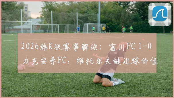 2026韩K联赛事解读：富川FC 1-0 力克安养FC，维托尔关键进球价值千金